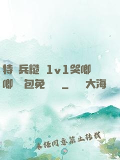 特種兵糙漢1v1哭唧唧嬌氣包免費閱讀